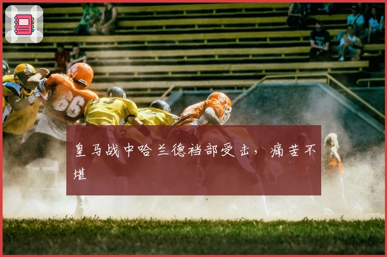 皇马战中哈兰德裆部受击，痛苦不堪