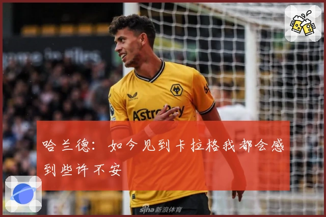 哈兰德：如今见到卡拉格我都会感到些许不安