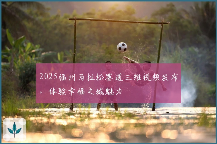 2025福州马拉松赛道三维视频发布，体验幸福之城魅力