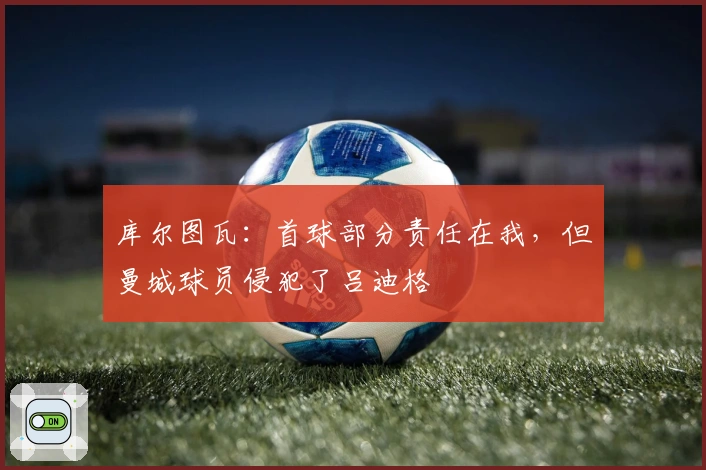 库尔图瓦：首球部分责任在我，但曼城球员侵犯了吕迪格