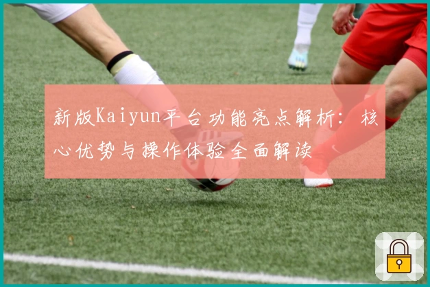新版Kaiyun平台功能亮点解析：核心优势与操作体验全面解读