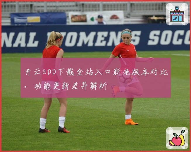 开云app下载全站入口新老版本对比，功能更新差异解析
