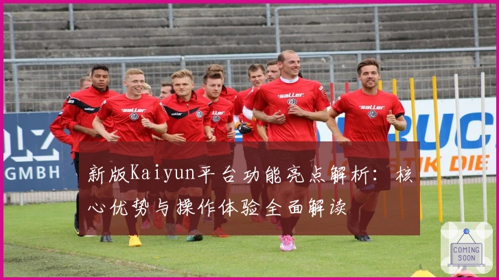 新版Kaiyun平台功能亮点解析:核心优势与操作体验全面解读