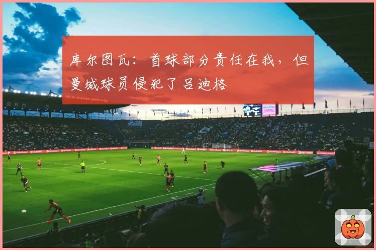 库尔图瓦：首球部分责任在我，但曼城球员侵犯了吕迪格