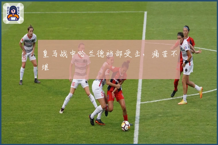 皇马战中哈兰德裆部受击，痛苦不堪