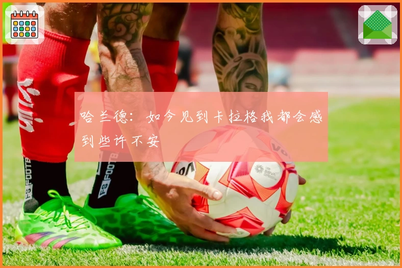 哈兰德：如今见到卡拉格我都会感到些许不安