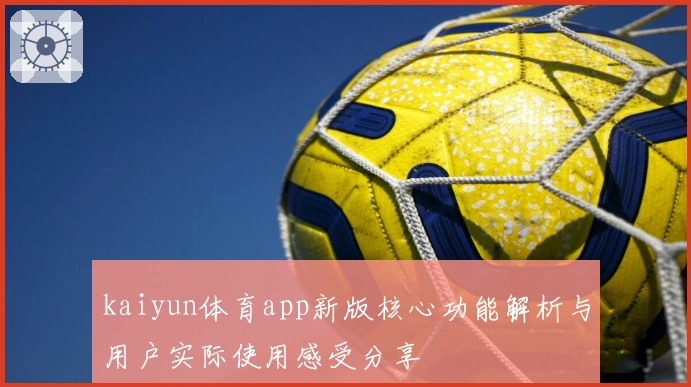 kaiyun体育app新版核心功能解析与用户实际使用感受分享