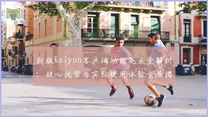 新版Kaiyun客户端功能亮点全解析：核心优势与实际使用体验全面揭秘