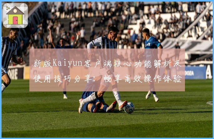 新版Kaiyun客户端核心功能解析及使用技巧分享：畅享高效操作体验