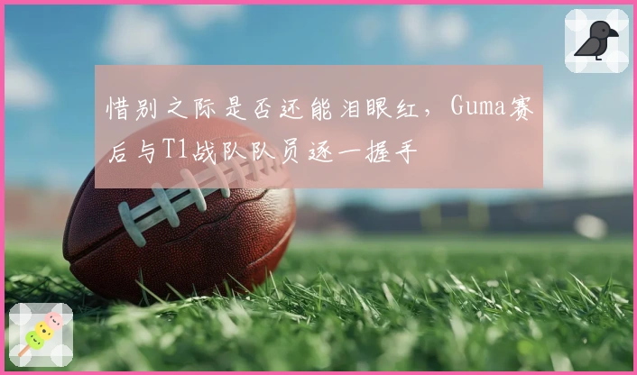惜别之际是否还能泪眼红，Guma赛后与T1战队队员逐一握手