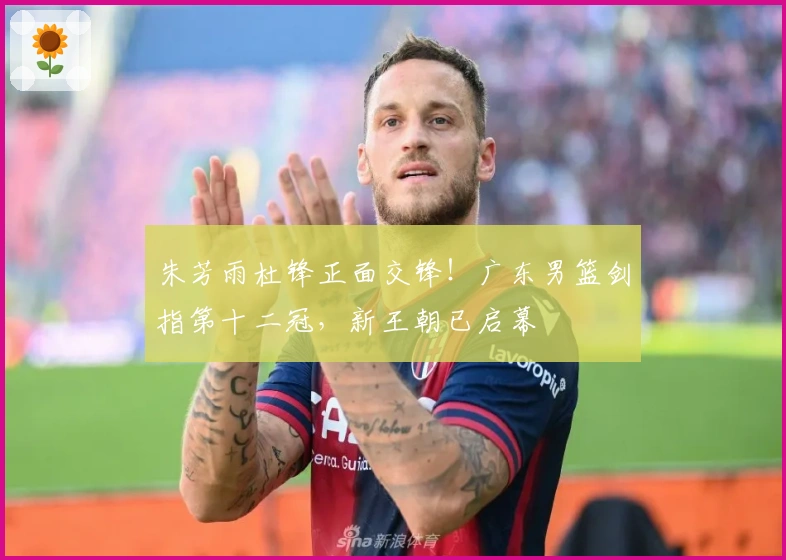 朱芳雨杜锋正面交锋！广东男篮剑指第十二冠，新王朝已启幕